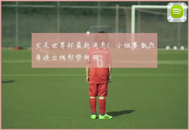 女足世界杯最新消息:小组赛激烈角逐出线形势渐明