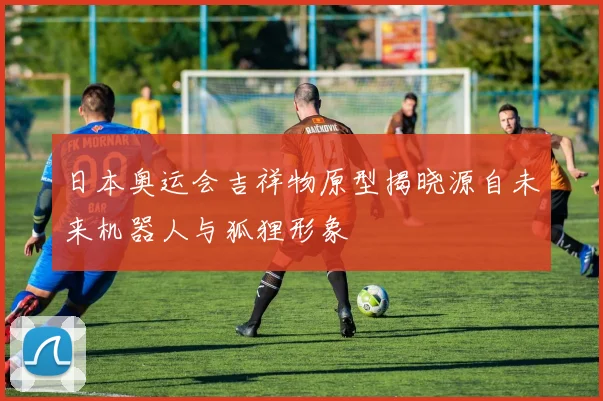 日本奥运会吉祥物原型揭晓源自未来机器人与狐狸形象