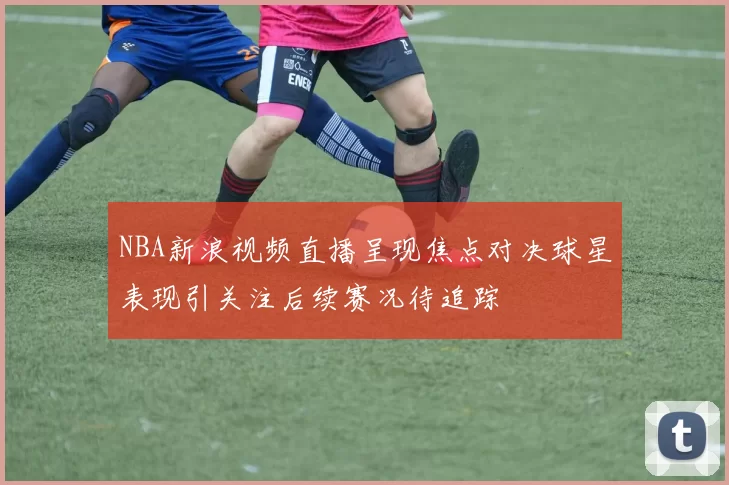 NBA新浪视频直播呈现焦点对决球星表现引关注后续赛况待追踪