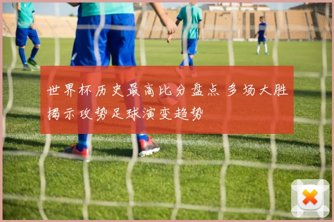 世界杯历史最高比分盘点 多场大胜揭示攻势足球演变趋势
