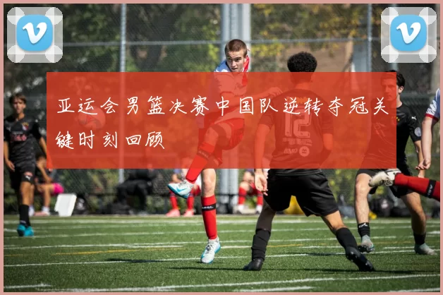 亚运会男篮决赛中国队逆转夺冠关键时刻回顾